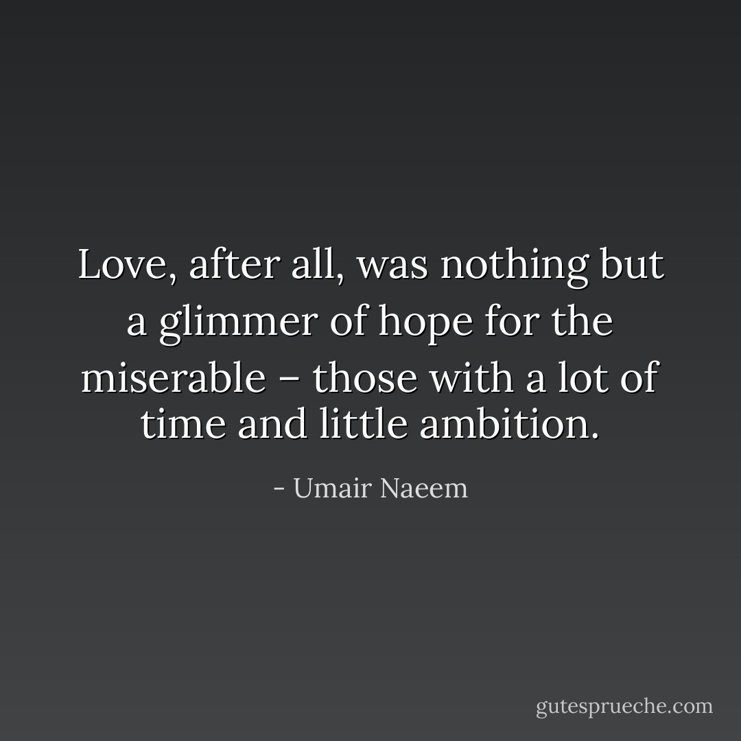 Love, after all, was nothing but a glimmer of hope for the miserable – those with a lot of time and little ambition. - Umair Naeem