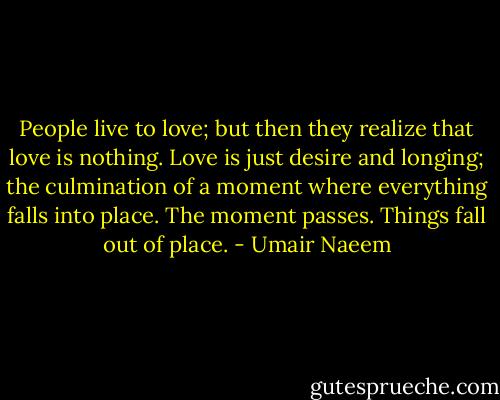 People live to love; but then they realize that love is nothing. Love is just desire and longing; the culmination of a moment where everything falls into place. The moment passes. Things fall out of place. - Umair Naeem