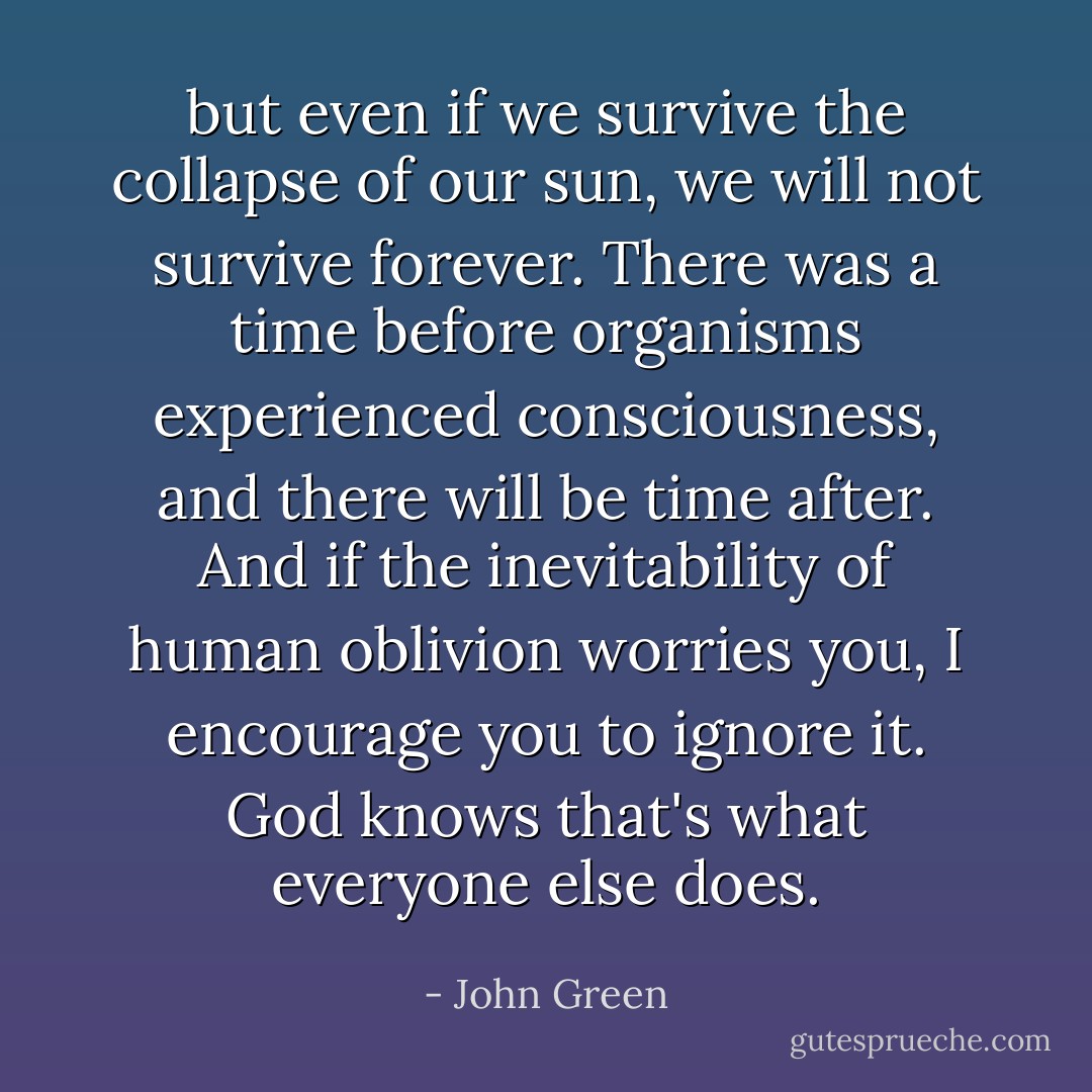 but even if we survive the collapse of our sun, we will not survive forever. There was a time before organisms experienced consciousness, and there will be time after. And if the inevitability of human oblivion worries you, I encourage you to ignore it. God knows that's what everyone else does. - John Green