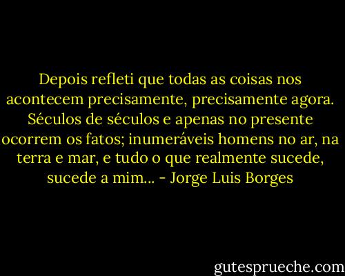 Depois refleti que todas as coisas nos acontecem precisamente, precisamente agora. Séculos de séculos e apenas no presente ocorrem os fatos; inumeráveis homens no ar, na terra e mar, e tudo o que realmente sucede, sucede a mim... - Jorge Luis Borges