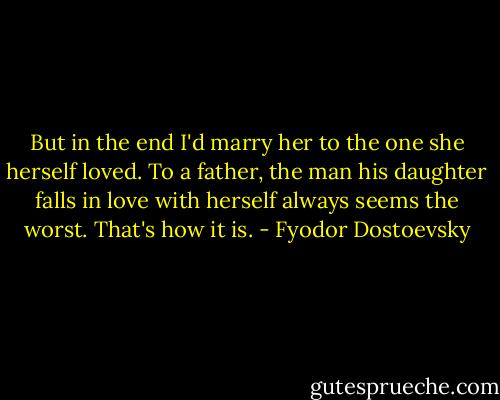 But in the end I'd marry her to the one she herself loved. To a father, the man his daughter falls in love with herself always seems the worst. That's how it is. - Fyodor Dostoevsky
