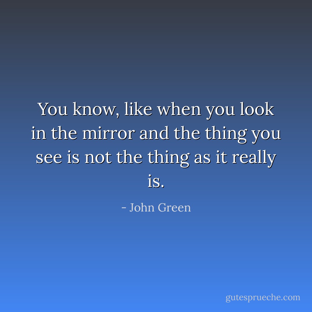 You know, like when you look in the mirror and the thing you see is not the thing as it really is. - John Green