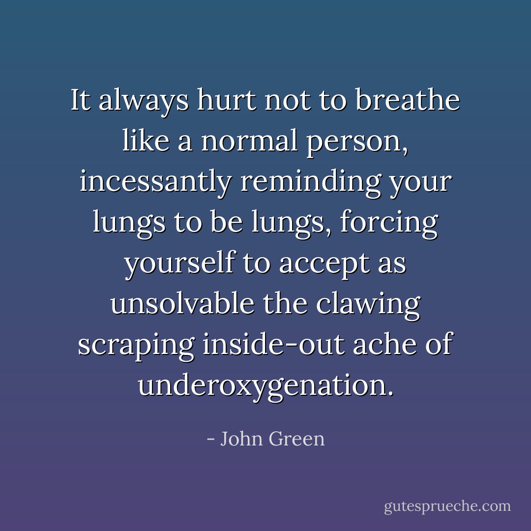 It always hurt not to breathe like a normal person, incessantly reminding your lungs to be lungs, forcing yourself to accept as unsolvable the clawing scraping inside-out ache of underoxygenation. - John Green