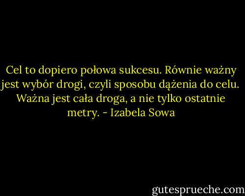 Cel to dopiero połowa sukcesu. Równie ważny jest wybór drogi, czyli sposobu dążenia do celu. Ważna jest cała droga, a nie tylko ostatnie metry. - Izabela Sowa