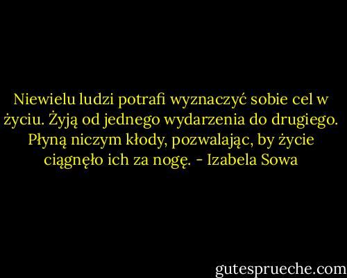 Niewielu ludzi potrafi wyznaczyć sobie cel w życiu. Żyją od jednego wydarzenia do drugiego. Płyną niczym kłody, pozwalając, by życie ciągnęło ich za nogę. - Izabela Sowa