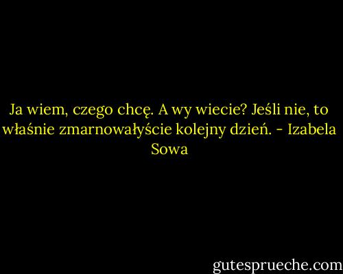 Ja wiem, czego chcę. A wy wiecie? Jeśli nie, to właśnie zmarnowałyście kolejny dzień. - Izabela Sowa