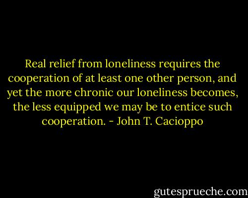 Real relief from loneliness requires the cooperation of at least one other person, and yet the more chronic our loneliness becomes, the less equipped we may be to entice such cooperation. - John T. Cacioppo