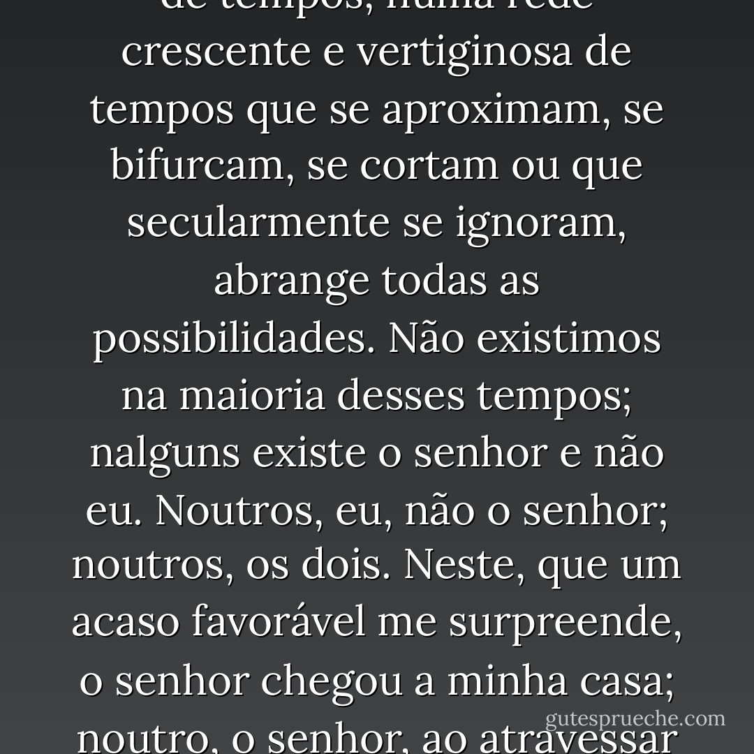 Diferentemente de Newton e de Schopenhauer, seu antepassado não acretitava num tempo uniforme, absoluto. Acreditava em infinitas séries de tempos, numa rede crescente e vertiginosa de tempos que se aproximam, se bifurcam, se cortam ou que secularmente se ignoram, abrange <i>todas</i> as possibilidades. Não existimos na maioria desses tempos; nalguns existe o senhor e não eu. Noutros, eu, não o senhor; noutros, os dois. Neste, que um acaso favorável me surpreende, o senhor chegou a minha casa; noutro, o senhor, ao atravessar o jardim, encontrou-me morto; noutro, digo estas mesmas palavras, mas sou um erro, um fantasma. - Jorge Luis Borges