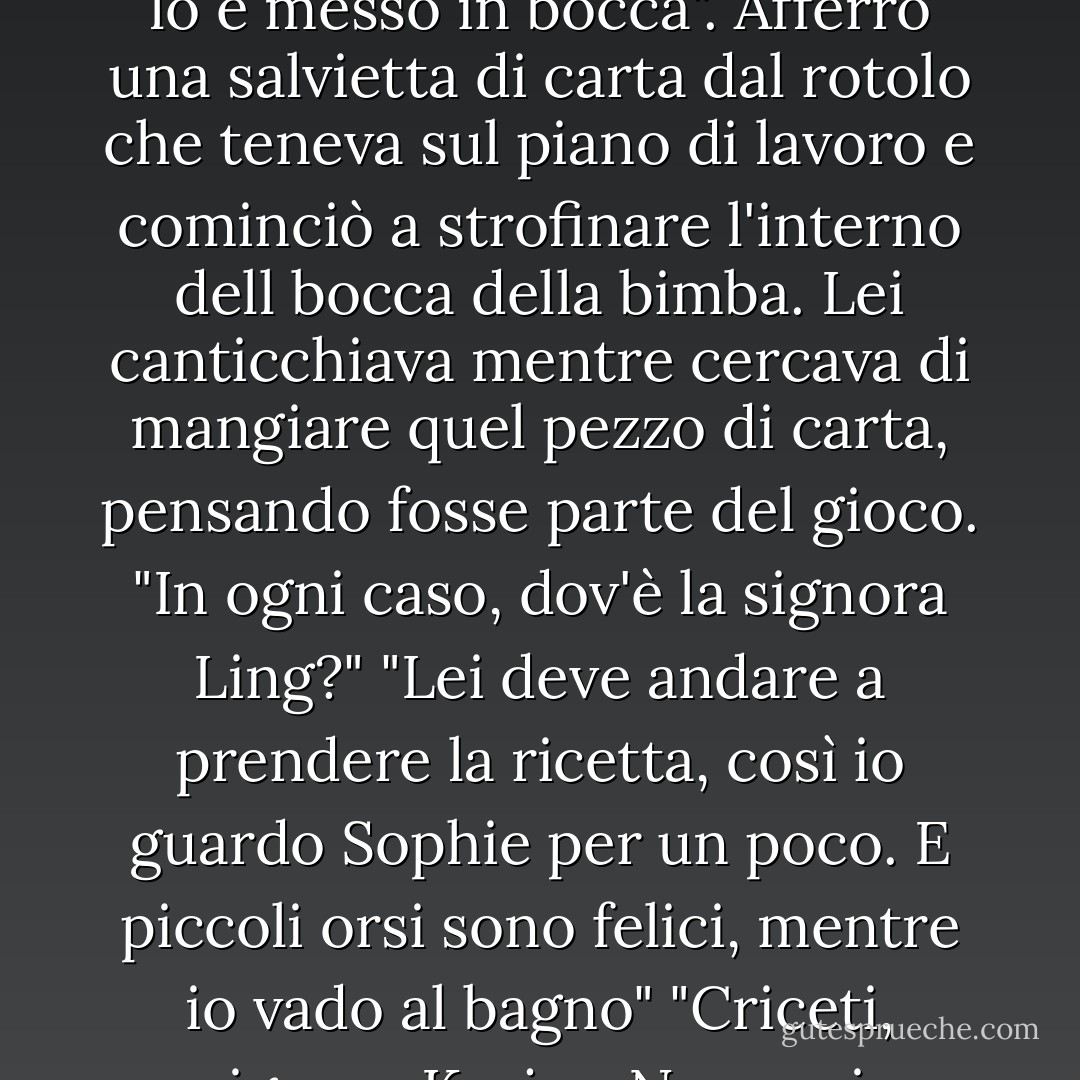 Charlie guardò con più attenzione il roditore che la bimba aveva sbattuto sul vassoio, quasi volesse renderne più tenera la carne. La testolina sembrava fradicia. "In bocca. Se lo è messo in bocca". Afferrò una salvietta di carta dal rotolo che teneva sul piano di lavoro e cominciò a strofinare l'interno dell bocca della bimba. Lei canticchiava mentre cercava di mangiare quel pezzo di carta, pensando fosse parte del gioco.<br />"In ogni caso, dov'è la signora Ling?"<br />"Lei deve andare a prendere la ricetta, così io guardo Sophie per un poco. E piccoli orsi sono felici, mentre io vado al bagno"<br />"Criceti, signora Korjev. Non orsi. Quanto tempo c'è rimasta?"<br />"Forse cinque minuti. Penso che ho strappo all'ano, a causa di spinte violente". - Christopher Moore