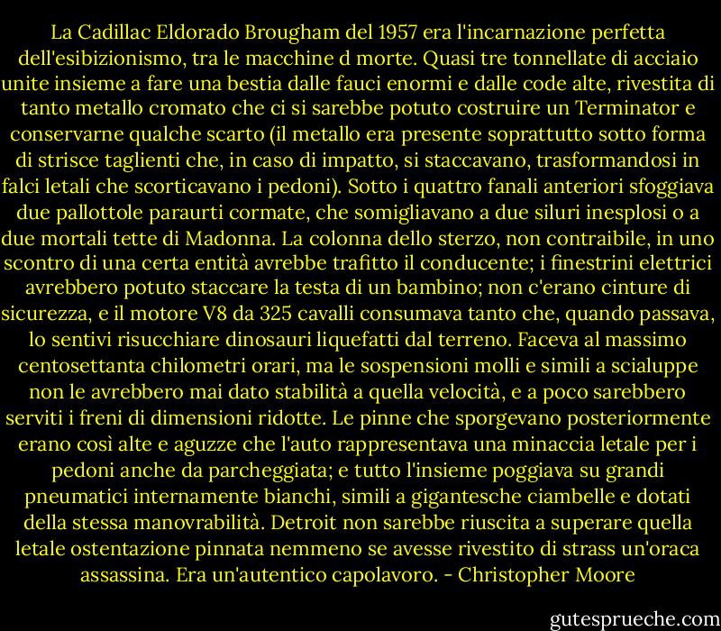 La Cadillac Eldorado Brougham del 1957 era l'incarnazione perfetta dell'esibizionismo, tra le macchine d morte. Quasi tre tonnellate di acciaio unite insieme a fare una bestia dalle fauci enormi e dalle code alte, rivestita di tanto metallo cromato che ci si sarebbe potuto costruire un Terminator e conservarne qualche scarto (il metallo era presente soprattutto sotto forma di strisce taglienti che, in caso di impatto, si staccavano, trasformandosi in falci letali che scorticavano i pedoni). Sotto i quattro fanali anteriori sfoggiava due pallottole paraurti cormate, che somigliavano a due siluri inesplosi o a due mortali tette di Madonna. La colonna dello sterzo, non contraibile, in uno scontro di una certa entità avrebbe trafitto il conducente; i finestrini elettrici avrebbero potuto staccare la testa di un bambino; non c'erano cinture di sicurezza, e il motore V8 da 325 cavalli consumava tanto che, quando passava, lo sentivi risucchiare dinosauri liquefatti dal terreno. Faceva al massimo centosettanta chilometri orari, ma le sospensioni molli e simili a scialuppe non le avrebbero mai dato stabilità a quella velocità, e a poco sarebbero serviti i freni di dimensioni ridotte. Le pinne che sporgevano posteriormente erano così alte e aguzze che l'auto rappresentava una minaccia letale per i pedoni anche da parcheggiata; e tutto l'insieme poggiava su grandi pneumatici internamente bianchi, simili a gigantesche ciambelle e dotati della stessa manovrabilità. Detroit non sarebbe riuscita a superare quella letale ostentazione pinnata nemmeno se avesse rivestito di strass un'oraca assassina. Era un'autentico capolavoro. - Christopher Moore