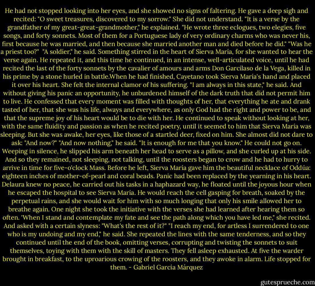 He had not stopped looking into her eyes, and she showed no signs of faltering. He gave a deep sigh and recited:<br />"O sweet treasures, discovered to my sorrow." She did not understand.<br />"It is a verse by the grandfather of my great-great-grandmother," he explained. "He wrote three eclogues, two elegies, five songs, and forty sonnets. Most of them for a Portuguese lady of very ordinary charms who was never his, first because he was married, and then because she married another man and died before he did."<br />"Was he a priest too?" <br />"A soldier," he said.<br />Something stirred in the heart of Sierva María, for she wanted to hear the verse again. He repeated it, and this time he continued, in an intense, well-articulated voice, until he had recited the last of the forty sonnets by the cavalier of amours and arms Don Garcilaso de la Vega, killed in his prime by a stone hurled in battle.When he had finished, Cayetano took Sierva María's hand and placed it over his heart. She felt the internal clamor of his suffering.<br />"I am always in this state," he said.<br />And without giving his panic an opportunity, he unburdened himself of the dark truth that did not permit him to live. He confessed that every moment was filled with thoughts of her, that everything he ate and drank tasted of her, that she was his life, always and everywhere, as only God had the right and power to be, and that the supreme joy of his heart would be to die with her. He continued to speak without looking at her, with the same fluidity and passion as when he recited poetry, until it seemed to him that Sierva María was sleeping. But she was awake, her eyes, like those of a startled deer, fixed on him. She almost did not dare to ask:<br />"And now?"<br />"And now nothing," he said. "It is enough for me that you know."<br />He could not go on. Weeping in silence, he slipped his arm beneath her head to serve as a pillow, and she curled up at his side. And so they remained, not sleeping, not talking, until the roosters began to crow and he had to hurry to arrive in time for five-o'clock Mass. Before he left, Sierva María gave him the beautiful necklace of Oddúa: eighteen inches of mother-of-pearl and coral beads.<br />Panic had been replaced by the yearning in his heart. Delaura knew no peace, he carried out his tasks in a haphazard way, he floated until the joyous hour when he escaped the hospital to see Sierva María. He would reach the cell gasping for breath, soaked by the perpetual rains, and she would wait for him with so much longing that only his smile allowed her to breathe again. One night she took the initiative with the verses she had learned after hearing them so often. 'When I stand and contemplate my fate and see the path along which you have led me," she recited. And asked with a certain slyness: "What's the rest of it?"<br />"I reach my end, for artless I surrendered to one who is my undoing and my end," he said.<br />She repeated the lines with the same tenderness, and so they continued until the end of the book, omitting verses, corrupting and twisting the sonnets to suit themselves, toying with them with the skill of masters. They fell asleep exhausted. At five the warder brought in breakfast, to the uproarious crowing of the roosters, and they awoke in alarm. Life stopped for them. - Gabriel García Márquez