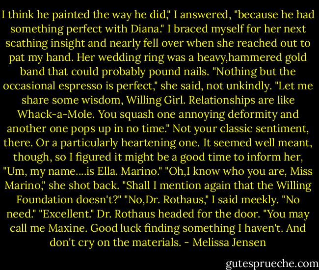 I think he painted the way he did," I answered, "because he had something perfect with Diana."<br />I braced myself for her next scathing insight and nearly fell over when she reached out to pat my hand. Her wedding ring was a heavy,hammered gold band that could probably pound nails.<br />"Nothing but the occasional espresso is perfect," she said, not unkindly. "Let me share some wisdom, Willing Girl. Relationships are like Whack-a-Mole. You squash one annoying deformity and another one pops up in no time."<br />Not your classic sentiment, there. Or a particularly heartening one. It seemed well meant, though, so I figured it might be a good time to inform her, "Um, my name....is Ella. Marino."<br />"Oh,I know who you are, Miss Marino," she shot back. "Shall I mention again that the Willing Foundation doesn't?"<br />"No,Dr. Rothaus," I said meekly. "No need."<br />"Excellent." Dr. Rothaus headed for the door. "You may call me Maxine. Good luck finding something I haven't. And don't cry on the materials. - Melissa Jensen