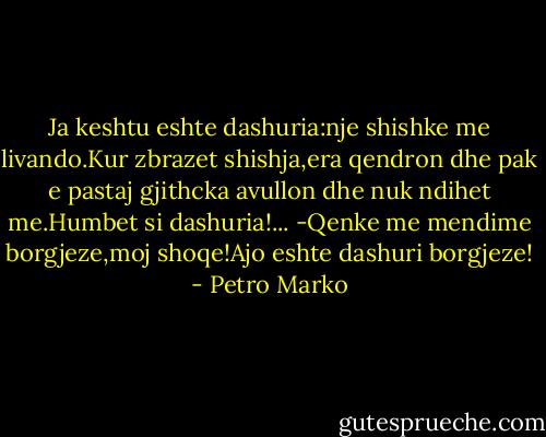Ja keshtu eshte dashuria:nje shishke me livando.Kur zbrazet shishja,era qendron dhe pak e pastaj gjithcka avullon dhe nuk ndihet me.Humbet si dashuria!...<br />-Qenke me mendime borgjeze,moj shoqe!Ajo eshte dashuri borgjeze! - Petro Marko