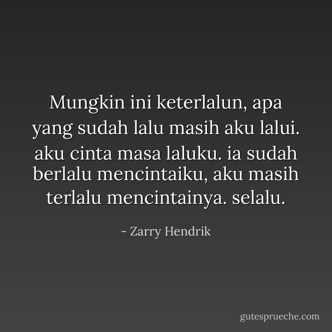 Mungkin ini keterlalun, apa yang sudah lalu masih aku lalui. aku cinta masa laluku. ia sudah berlalu mencintaiku, aku masih terlalu mencintainya. selalu. - Zarry Hendrik