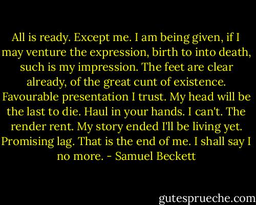All is ready. Except me. I am being given, if I may venture the expression, birth to into death, such is my impression. The feet are clear already, of the great cunt of existence. Favourable presentation I trust. My head will be the last to die. Haul in your hands. I can't. The render rent. My story ended I'll be living yet. Promising lag. That is the end of me. I shall say I no more. - Samuel Beckett