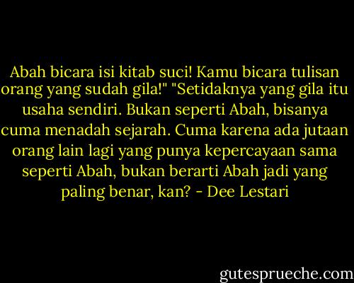 Abah bicara isi kitab suci! Kamu bicara tulisan orang yang sudah gila!"<br />"Setidaknya yang gila itu usaha sendiri. Bukan seperti Abah, bisanya cuma menadah sejarah. Cuma karena ada jutaan orang lain lagi yang punya kepercayaan sama seperti Abah, bukan berarti Abah jadi yang paling benar, kan? - Dee Lestari