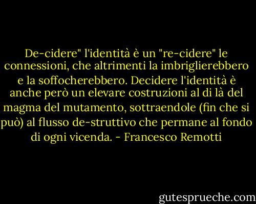 De-cidere" l'identità è un "re-cidere" le connessioni, che altrimenti la imbriglierebbero e la soffocherebbero. Decidere l'identità è anche però un elevare costruzioni al di là del magma del mutamento, sottraendole (fin che si può) al flusso de-struttivo che permane al fondo di ogni vicenda. - Francesco Remotti