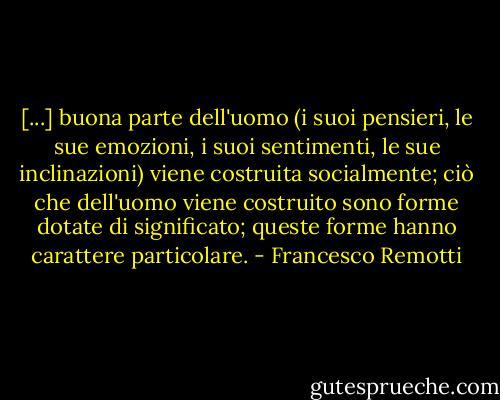 [...] buona parte dell'uomo (i suoi pensieri, le sue emozioni, i suoi sentimenti, le sue inclinazioni) viene costruita socialmente; ciò che dell'uomo viene costruito sono forme dotate di significato; queste forme hanno carattere particolare. - Francesco Remotti