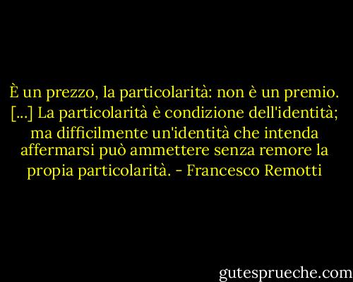 È un prezzo, la particolarità: non è un premio. [...] La particolarità è condizione dell'identità; ma difficilmente un'identità che intenda affermarsi può ammettere senza remore la propia particolarità. - Francesco Remotti