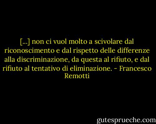 [...] non ci vuol molto a scivolare dal riconoscimento e dal rispetto delle differenze alla discriminazione, da questa al rifiuto, e dal rifiuto al tentativo di eliminazione. - Francesco Remotti