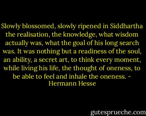 Slowly blossomed, slowly ripened in Siddhartha the realisation, the knowledge, what wisdom actually was, what the goal of his long search was. It was nothing but a readiness of the soul, an ability, a secret art, to think every moment, while living his life, the thought of oneness, to be able to feel and inhale the oneness. - Hermann Hesse