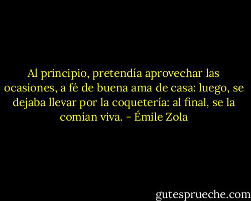 Al principio, pretendía aprovechar las ocasiones, a fé de buena ama de casa: luego, se dejaba llevar por la coquetería: al final, se la comían viva. - Émile Zola