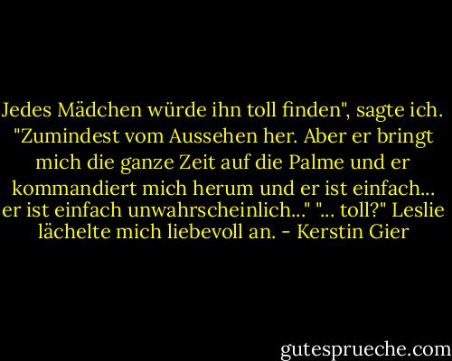 Jedes Mädchen würde ihn toll finden", sagte ich. "Zumindest vom Aussehen her. Aber er bringt mich die ganze Zeit auf die Palme und er kommandiert mich herum und er ist einfach... er ist einfach unwahrscheinlich..." "... toll?" Leslie lächelte mich liebevoll an. - Kerstin Gier