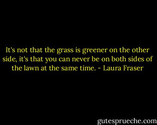 It's not that the grass is greener on the other side, it's that you can never be on both sides of the lawn at the same time. - Laura Fraser