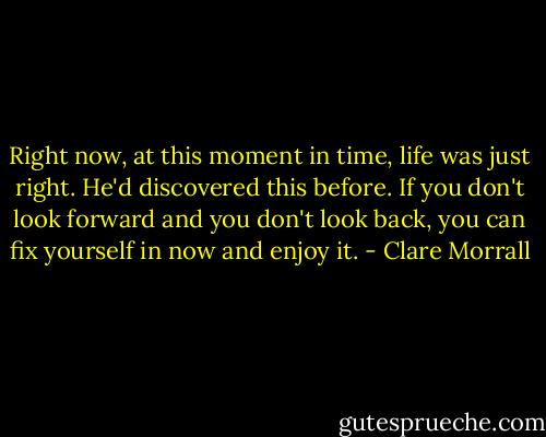 Right now, at this moment in time, life was just right. He'd discovered this before. If you don't look forward and you don't look back, you can fix yourself in now and enjoy it. - Clare Morrall