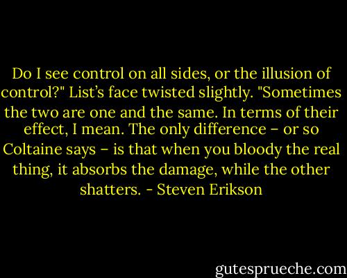 Do I see control on all sides, or the illusion of control?" List’s face twisted slightly. "Sometimes the two are one and the same. In terms of their effect, I mean. The only difference – or so Coltaine says – is that when you bloody the real thing, it absorbs the damage, while the other shatters. - Steven Erikson