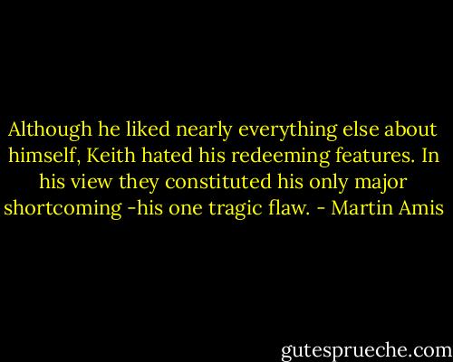 Although he liked nearly everything else about himself, Keith hated his redeeming features. In his view they constituted his only major shortcoming -his one tragic flaw. - Martin Amis