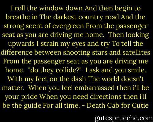 I roll the window down<br />And then begin to breathe in<br />The darkest country road<br />And the strong scent of evergreen<br />From the passenger seat as you are driving me home.<br /><br />Then looking upwards<br />I strain my eyes and try<br />To tell the difference between shooting stars and satellites<br />From the passenger seat as you are driving me home.<br /><br />"do they collide?" <br />I ask and you smile.<br />With my feet on the dash<br />The world doesn't matter.<br /><br />When you feel embarrassed then i'll be your pride<br />When you need directions then i'll be the guide<br />For all time. - Death Cab for Cutie