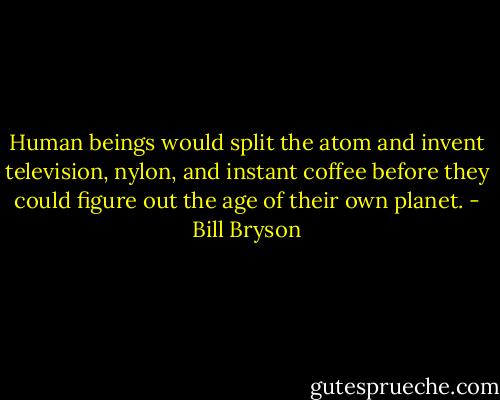 Human beings would split the atom and invent television, nylon, and instant coffee before they could figure out the age of their own planet. - Bill Bryson