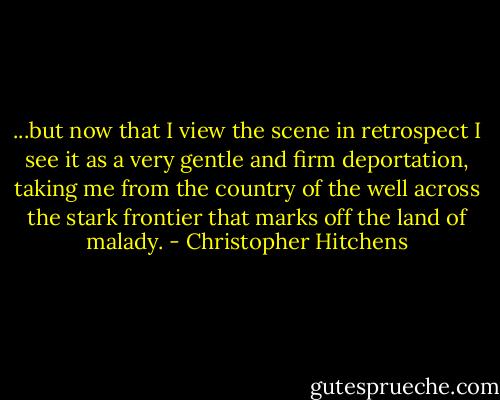 ...but now that I view the scene in retrospect I see it as a very gentle and firm deportation, taking me from the country of the well across the stark frontier that marks off the land of malady. - Christopher Hitchens