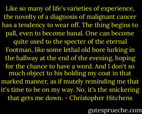 Like so many of life's varieties of experience, the novelty of a diagnosis of malignant cancer has a tendency to wear off. The thing begins to pall, even to become banal. One can become quite used to the specter of the eternal Footman, like some lethal old bore lurking in the hallway at the end of the evening, hoping for the chance to have a word. And I don't so much object to his holding my coat in that marked manner, as if mutely reminding me that it's time to be on my way. No, it's the snickering that gets me down. - Christopher Hitchens