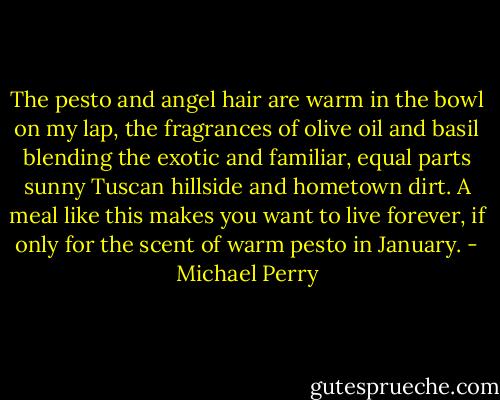 The pesto and angel hair are warm in the bowl on my lap, the fragrances of olive oil and basil blending the exotic and familiar, equal parts sunny Tuscan hillside and hometown dirt. A meal like this makes you want to live forever, if only for the scent of warm pesto in January. - Michael Perry