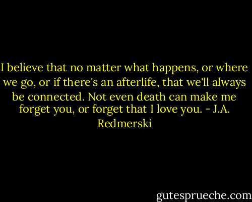 I believe that no matter what happens, or where we go, or if there's an afterlife, that we'll always be connected. Not even death can make me forget you, or forget that I love you. - J.A. Redmerski