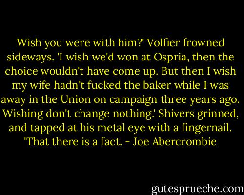 Wish you were with him?'<br />Volfier frowned sideways. 'I wish we'd won at Ospria, then the choice wouldn't have come up. But then I wish my wife hadn't fucked the baker while I was away in the Union on campaign three years ago. Wishing don't change nothing.'<br />Shivers grinned, and tapped at his metal eye with a fingernail. 'That there is a fact. - Joe Abercrombie
