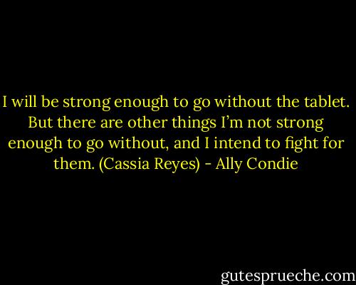 I will be strong enough to go without the tablet. But there are other things I’m not strong enough to go without, and I intend to fight for them. (Cassia Reyes) - Ally Condie