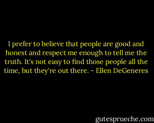 I prefer to believe that people are good and honest and respect me enough to tell me the truth. It's not easy to find those people all the time, but they're out there. - Ellen DeGeneres