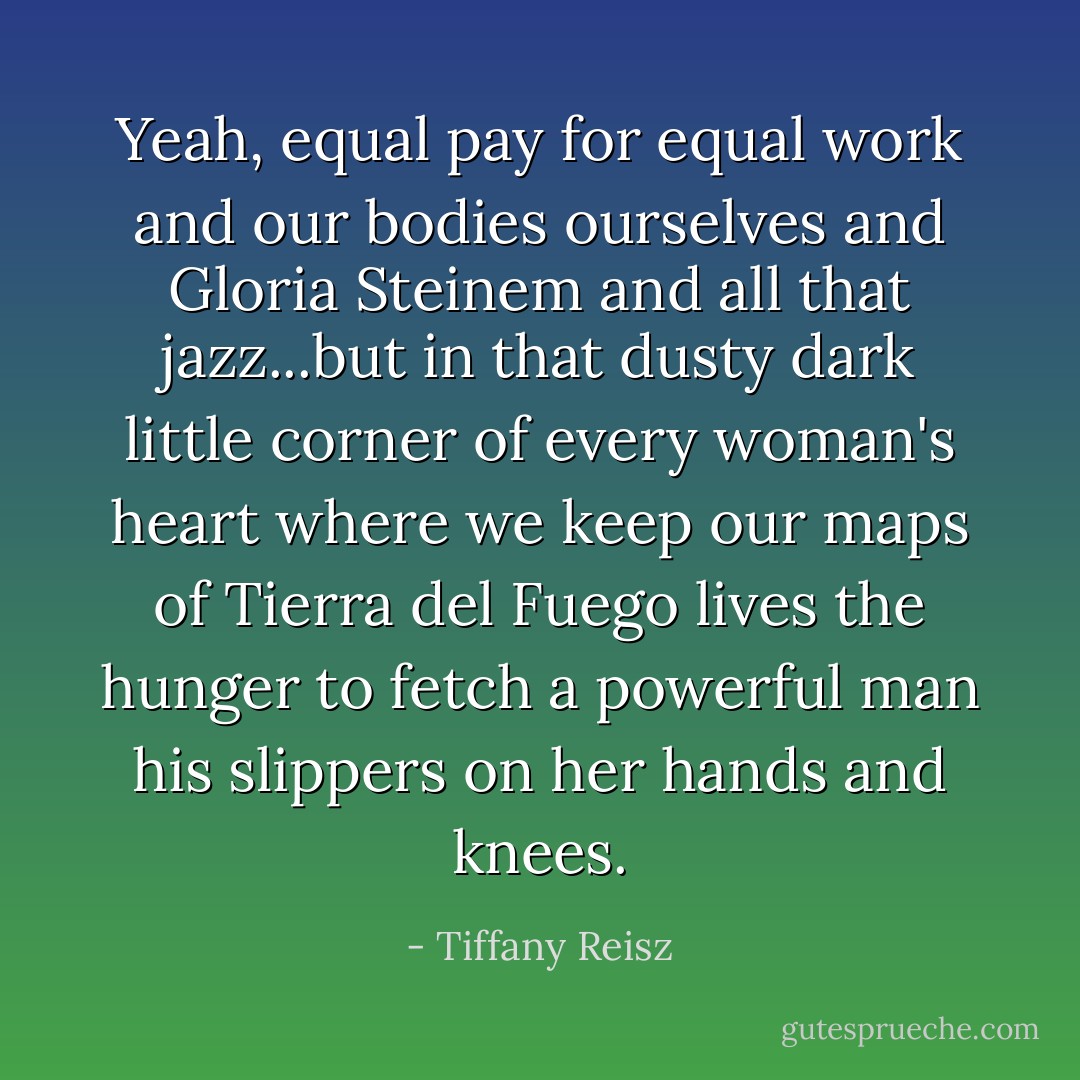 Yeah, equal pay for equal work and our bodies ourselves and Gloria Steinem and all that jazz...but in that dusty dark little corner of every woman's heart where we keep our maps of Tierra del Fuego lives the hunger to fetch a powerful man his slippers on her hands and knees. - Tiffany Reisz