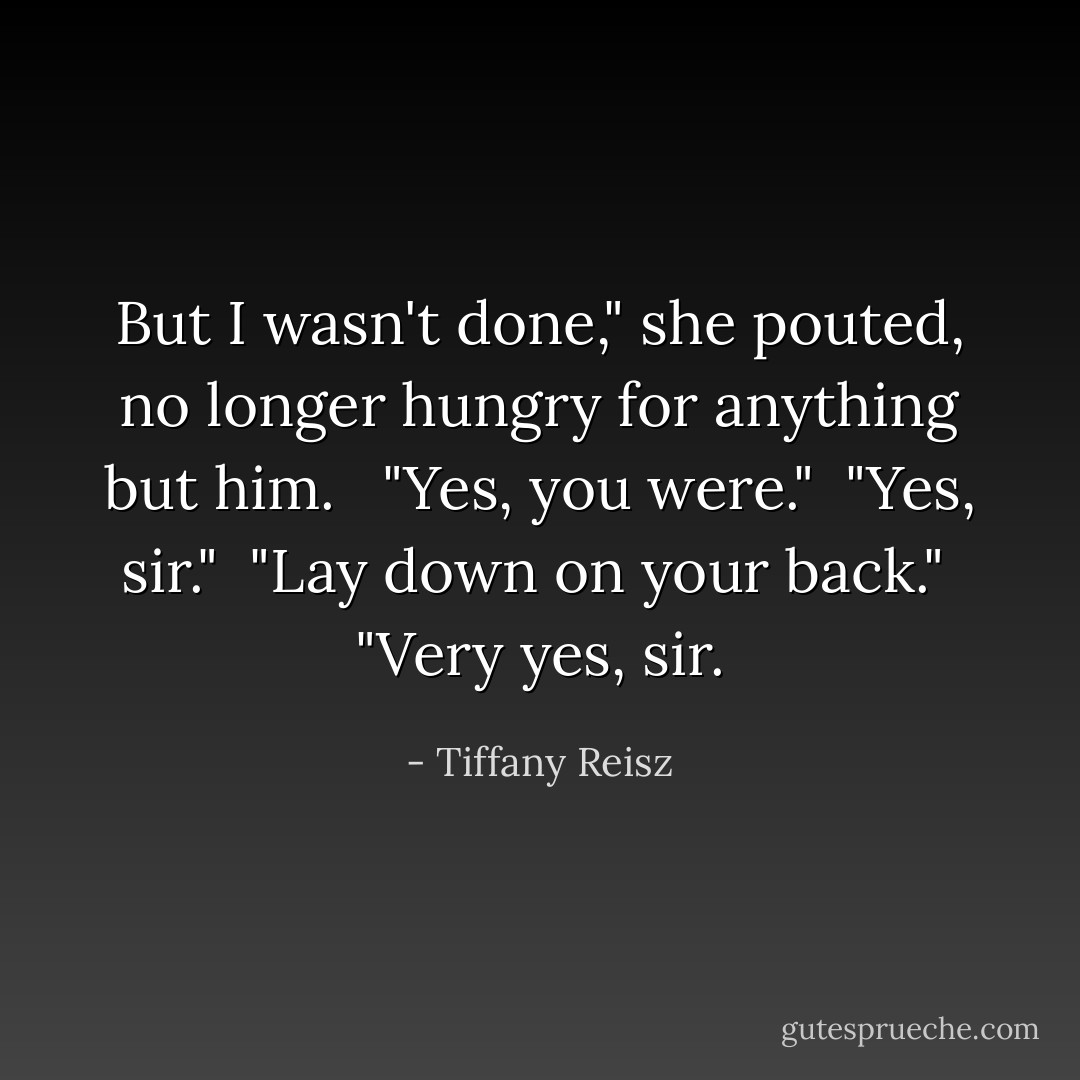 But I wasn't done," she pouted, no longer hungry for anything but him. <br /><br />"Yes, you were."<br /><br />"Yes, sir."<br /><br />"Lay down on your back."<br /><br />"Very yes, sir. - Tiffany Reisz