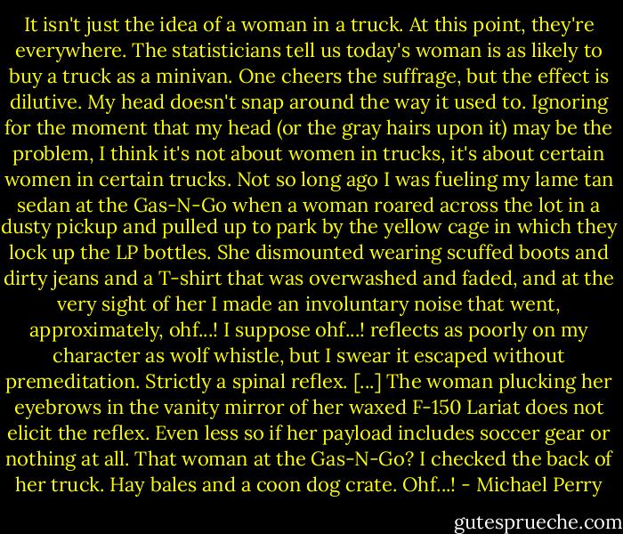 It isn't just the idea of a woman in a truck. At this point, they're everywhere. The statisticians tell us today's woman is as likely to buy a truck as a minivan. One cheers the suffrage, but the effect is dilutive. My head doesn't snap around the way it used to. Ignoring for the moment that my head (or the gray hairs upon it) may be the problem, I think it's not about women in trucks, it's about certain women in certain trucks. Not so long ago I was fueling my lame tan sedan at the Gas-N-Go when a woman roared across the lot in a dusty pickup and pulled up to park by the yellow cage in which they lock up the LP bottles. She dismounted wearing scuffed boots and dirty jeans and a T-shirt that was overwashed and faded, and at the very sight of her I made an involuntary noise that went, approximately, ohf...! I suppose ohf...! reflects as poorly on my character as wolf whistle, but I swear it escaped without premeditation. Strictly a spinal reflex. [...] The woman plucking her eyebrows in the vanity mirror of her waxed F-150 Lariat does not elicit the reflex. Even less so if her payload includes soccer gear or nothing at all. That woman at the Gas-N-Go? I checked the back of her truck. Hay bales and a coon dog crate. Ohf...! - Michael Perry