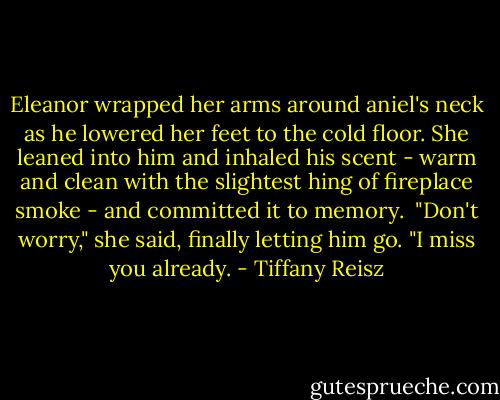 Eleanor wrapped her arms around aniel's neck as he lowered her feet to the cold floor. She leaned into him and inhaled his scent - warm and clean with the slightest hing of fireplace smoke - and committed it to memory.<br /><br />"Don't worry," she said, finally letting him go. "I miss you already. - Tiffany Reisz