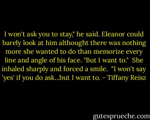 I won't ask you to stay," he said. Eleanor could barely look at him althought there was nothing more she wanted to do than memorize every line and angle of his face. "But I want to."<br /><br />She inhaled sharply and forced a smile.<br /><br />"I won't say 'yes' if you do ask...but I want to. - Tiffany Reisz