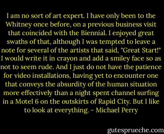 I am no sort of art expert. I have only been to the Whitney once before, on a previous business visit that coincided with the Biennial. I enjoyed great swaths of that, although I was tempted to leave a note for several of the artists that said, "Great Start!" I would write it in crayon and add a smiley face so as not to seem rude. And I just do not have the patience for video installations, having yet to encounter one that conveys the absurdity of the human situation more effectively than a night spent channel surfing in a Motel 6 on the outskirts of Rapid City. But I like to look at everything. - Michael Perry