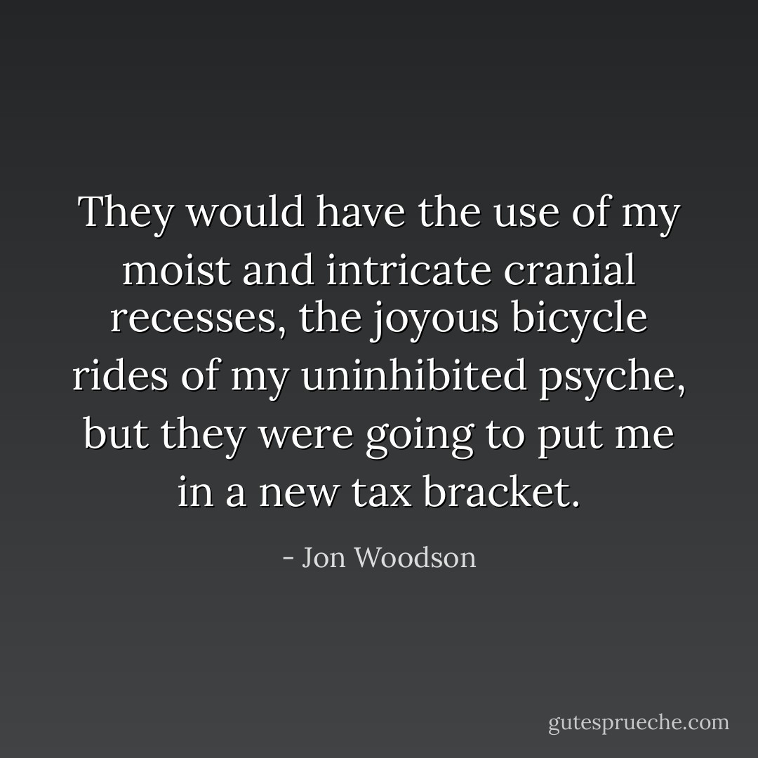 They would have the use of my moist and intricate cranial recesses,<br />the joyous bicycle rides of my uninhibited psyche, but they were going<br />to put me in a new tax bracket. - Jon Woodson