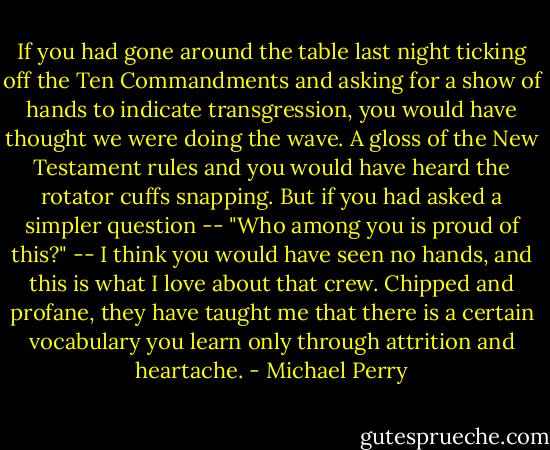 If you had gone around the table last night ticking off the Ten Commandments and asking for a show of hands to indicate transgression, you would have thought we were doing the wave. A gloss of the New Testament rules and you would have heard the rotator cuffs snapping. But if you had asked a simpler question -- "Who among you is proud of this?" -- I think you would have seen no hands, and this is what I love about that crew. Chipped and profane, they have taught me that there is a certain vocabulary you learn only through attrition and heartache. - Michael Perry