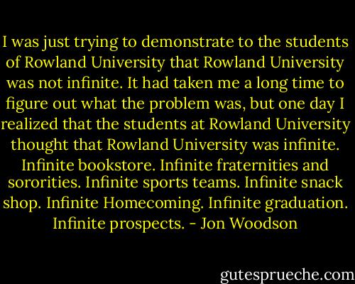 I was just trying to demonstrate to the students of Rowland University that Rowland University was not infinite. It had taken me a long time to figure out what the problem was, but one day I realized that the students at Rowland University thought that Rowland University was infinite. Infinite bookstore. Infinite fraternities and sororities. Infinite sports teams. Infinite snack shop. Infinite Homecoming. Infinite graduation. Infinite prospects. - Jon Woodson