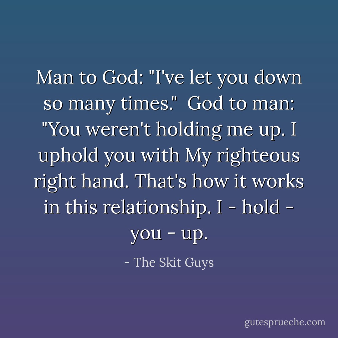 Man to God: "I've let you down so many times."<br /><br />God to man: "You weren't holding me up. I uphold you with My righteous right hand. That's how it works in this relationship. I - hold - you - up. - The Skit Guys